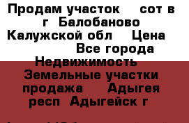 Продам участок 12 сот в г. Балобаново Калужской обл. › Цена ­ 850 000 - Все города Недвижимость » Земельные участки продажа   . Адыгея респ.,Адыгейск г.